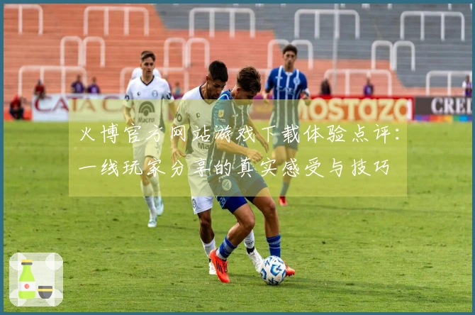 火博官方网站游戏下载体验点评：一线玩家分享的真实感受与技巧