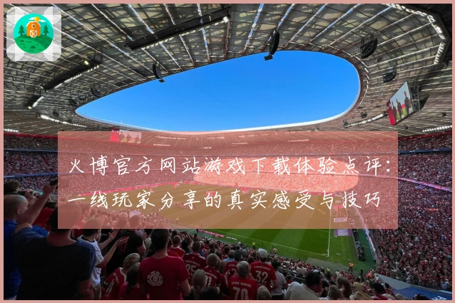 火博官方网站游戏下载体验点评：一线玩家分享的真实感受与技巧