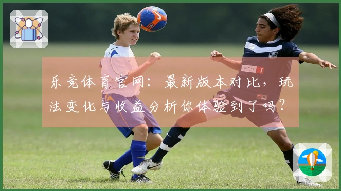 乐竞体育官网：最新版本对比，玩法变化与收益分析你体验到了吗？