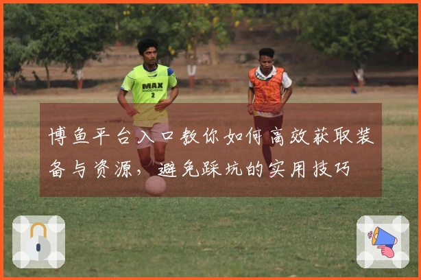 博鱼平台入口教你如何高效获取装备与资源，避免踩坑的实用技巧