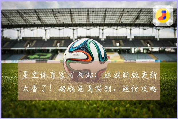星空体育官方网站：这波新版更新太香了！游戏老鸟实测，这份攻略助你抢先一步！